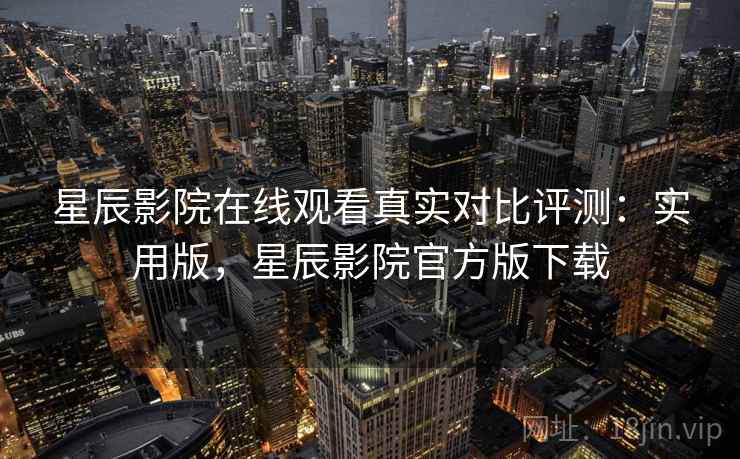 星辰影院在线观看真实对比评测：实用版，星辰影院官方版下载