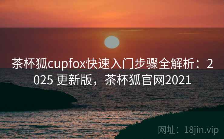 茶杯狐cupfox快速入门步骤全解析：2025 更新版，茶杯狐官网2021