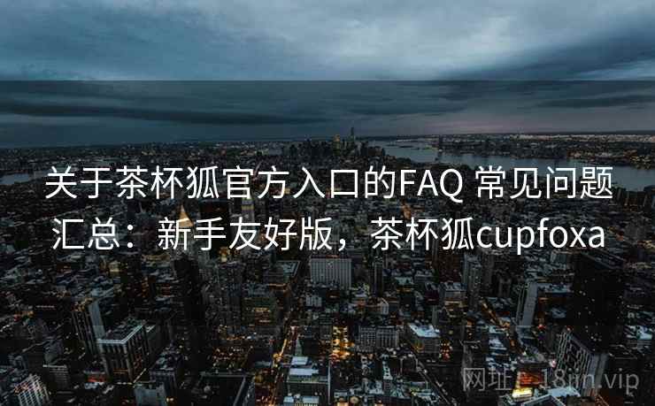 关于茶杯狐官方入口的FAQ 常见问题汇总:新手友好版,茶杯狐cupfoxa 关于茶杯狐官方入口的FAQ 常见问题汇总:新手友好版,茶杯狐cupfoxa