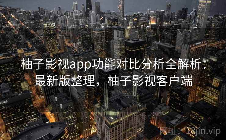 柚子影视app功能对比分析全解析：最新版整理，柚子影视客户端