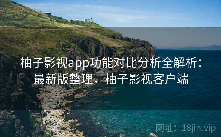 柚子影视app功能对比分析全解析：最新版整理，柚子影视客户端