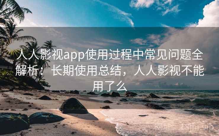 人人影视app使用过程中常见问题全解析：长期使用总结，人人影视不能用了么