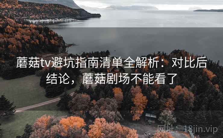 蘑菇tv避坑指南清单全解析：对比后结论，蘑菇剧场不能看了