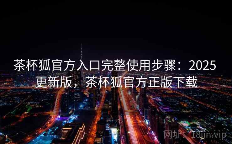 茶杯狐官方入口完整使用步骤：2025 更新版，茶杯狐官方正版下载