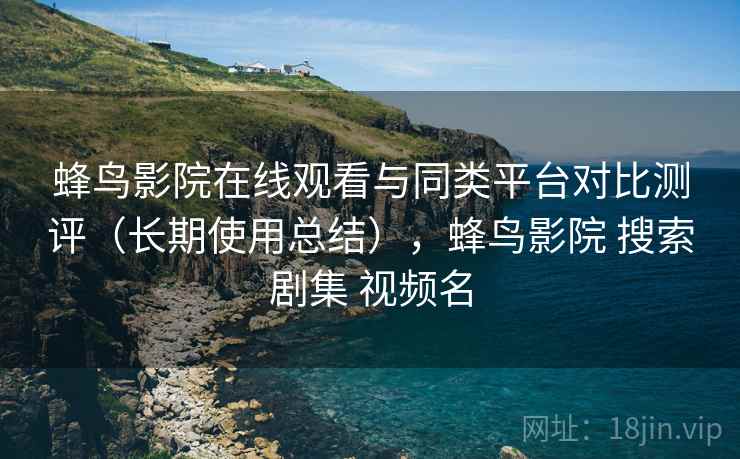 蜂鸟影院在线观看与同类平台对比测评（长期使用总结），蜂鸟影院 搜索剧集 视频名