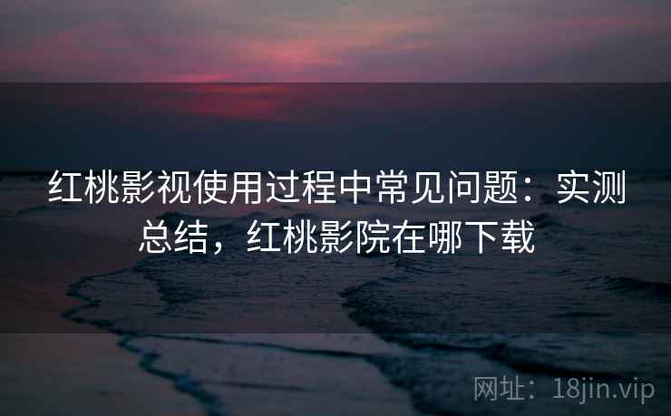 红桃影视使用过程中常见问题：实测总结，红桃影院在哪下载