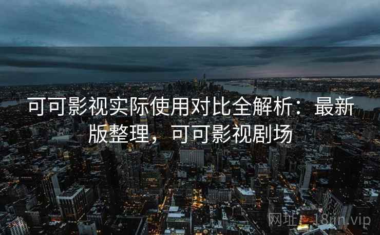 可可影视实际使用对比全解析：最新版整理，可可影视剧场
