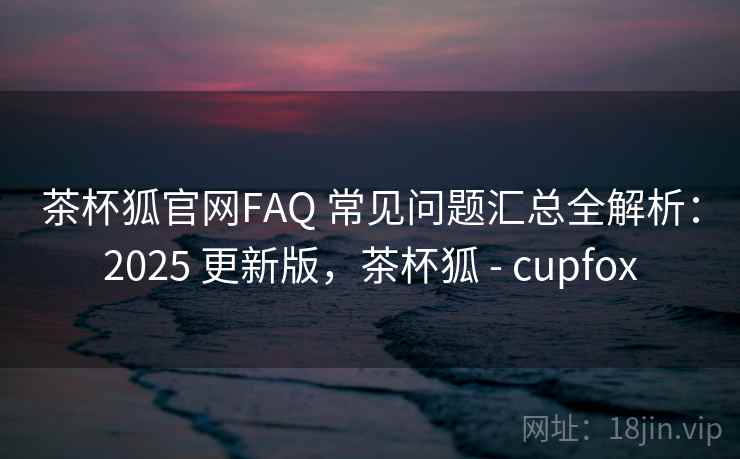 茶杯狐官网FAQ 常见问题汇总全解析：2025 更新版，茶杯狐 - cupfox