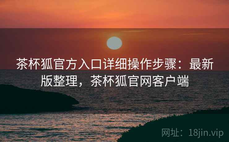 茶杯狐官方入口详细操作步骤：最新版整理，茶杯狐官网客户端