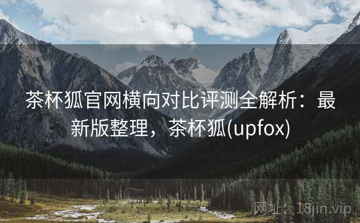 茶杯狐官网横向对比评测全解析：最新版整理，茶杯狐(upfox)