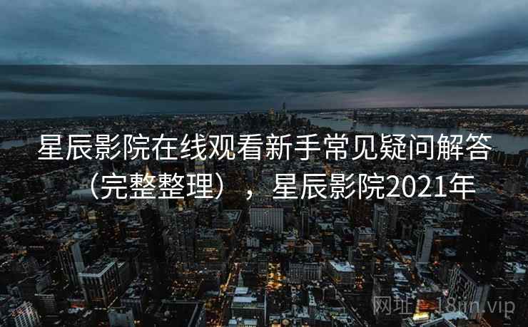星辰影院在线观看新手常见疑问解答（完整整理），星辰影院2021年