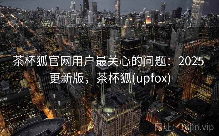 茶杯狐官网用户最关心的问题：2025 更新版，茶杯狐(upfox)
