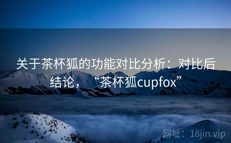 关于茶杯狐的功能对比分析：对比后结论，“茶杯狐cupfox”