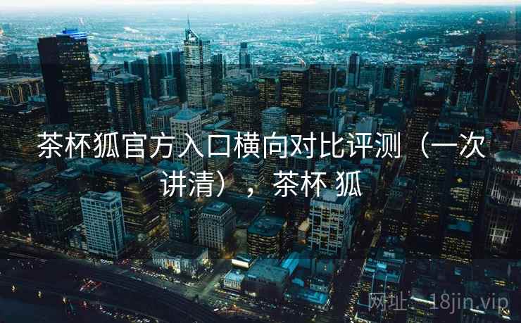 茶杯狐官方入口横向对比评测(一次讲清),茶杯 狐 茶杯狐官方入口横向对比评测(一次讲清),茶杯 狐