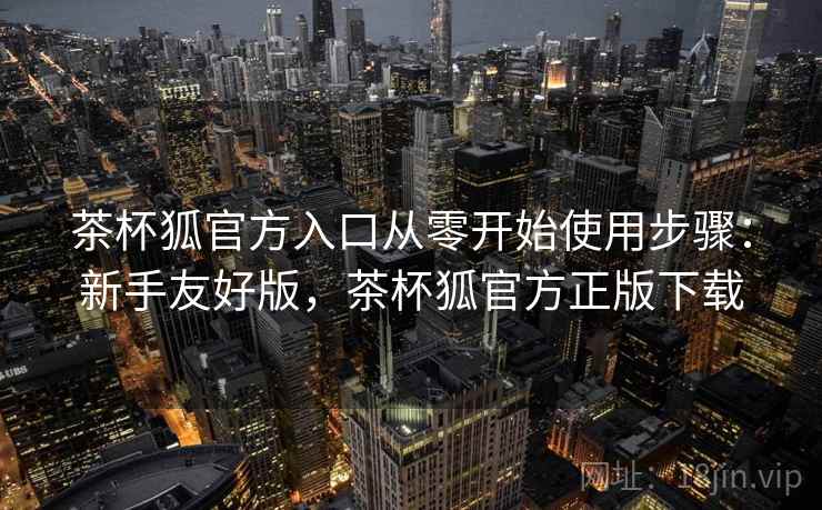 茶杯狐官方入口从零开始使用步骤：新手友好版，茶杯狐官方正版下载