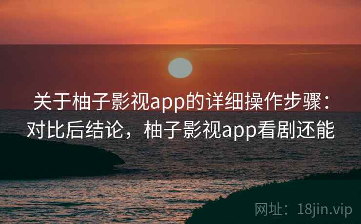 关于柚子影视app的详细操作步骤：对比后结论，柚子影视app看剧还能