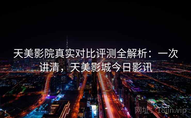 天美影院真实对比评测全解析：一次讲清，天美影城今日影讯