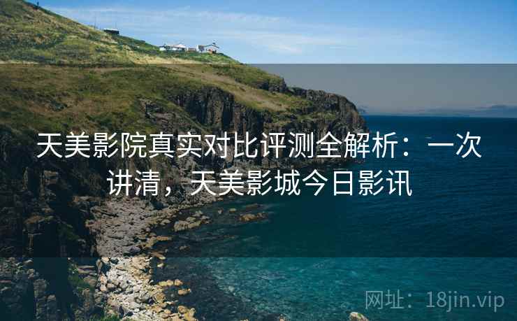 天美影院真实对比评测全解析：一次讲清，天美影城今日影讯
