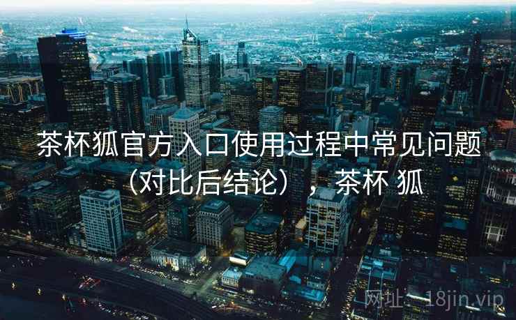茶杯狐官方入口使用过程中常见问题(对比后结论),茶杯 狐 茶杯狐官方入口使用过程中常见问题(对比后结论),茶杯 狐