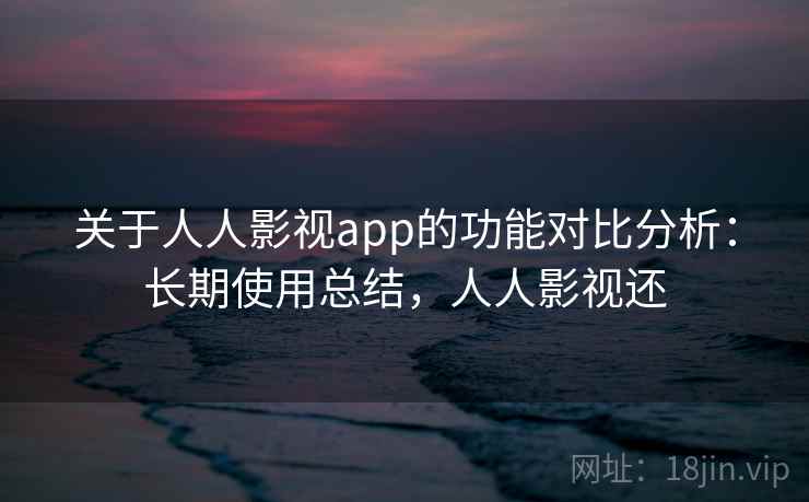 关于人人影视app的功能对比分析：长期使用总结，人人影视还