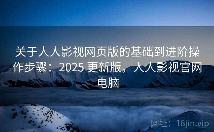 关于人人影视网页版的基础到进阶操作步骤：2025 更新版，人人影视官网电脑