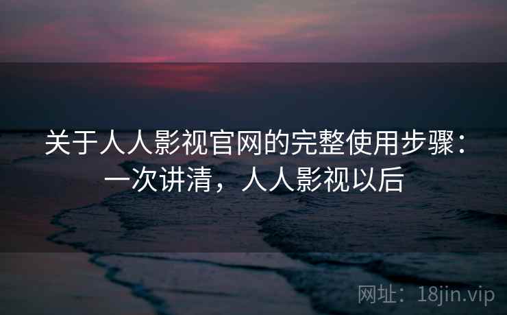 关于人人影视官网的完整使用步骤：一次讲清，人人影视以后