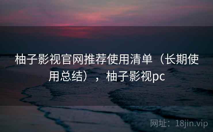 柚子影视官网推荐使用清单（长期使用总结），柚子影视pc