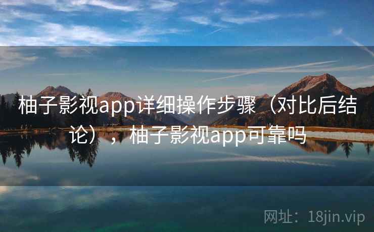 柚子影视app详细操作步骤（对比后结论），柚子影视app可靠吗