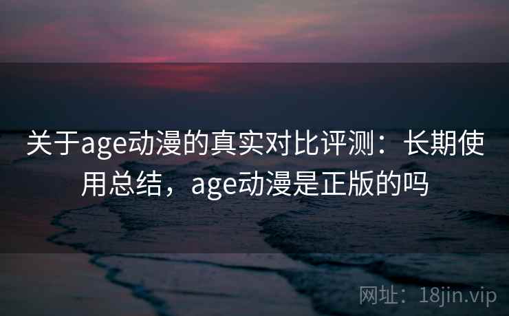 关于age动漫的真实对比评测：长期使用总结，age动漫是正版的吗