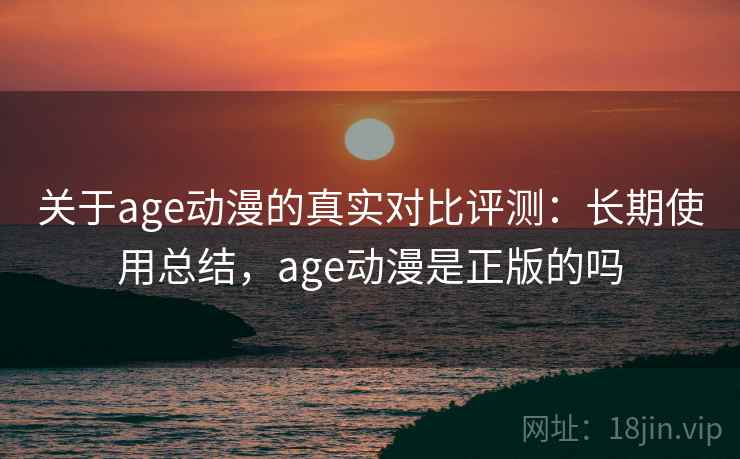 关于age动漫的真实对比评测：长期使用总结，age动漫是正版的吗