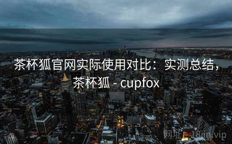 茶杯狐官网实际使用对比：实测总结，茶杯狐 - cupfox