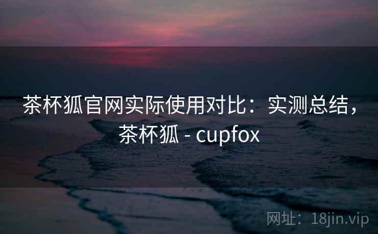 茶杯狐官网实际使用对比：实测总结，茶杯狐 - cupfox