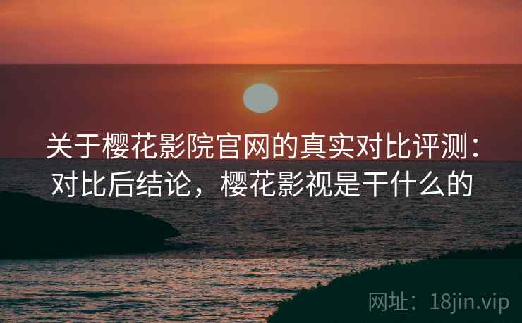 关于樱花影院官网的真实对比评测：对比后结论，樱花影视是干什么的