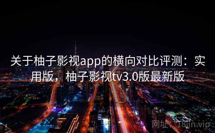 关于柚子影视app的横向对比评测：实用版，柚子影视tv3.0版最新版