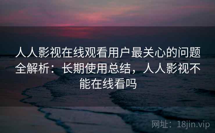 人人影视在线观看用户最关心的问题全解析：长期使用总结，人人影视不能在线看吗