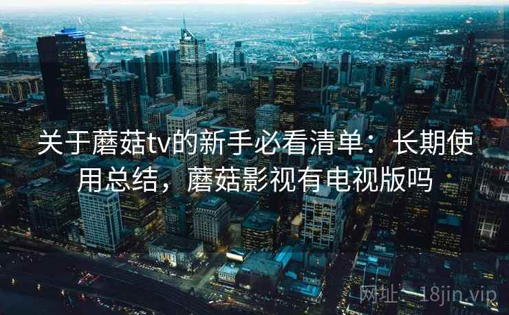关于蘑菇tv的新手必看清单：长期使用总结，蘑菇影视有电视版吗