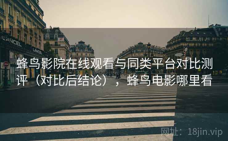 蜂鸟影院在线观看与同类平台对比测评（对比后结论），蜂鸟电影哪里看