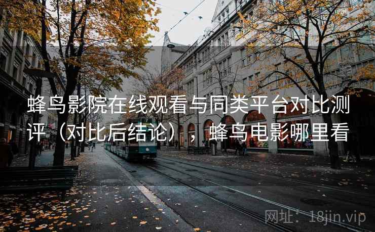 蜂鸟影院在线观看与同类平台对比测评(对比后结论),蜂鸟电影哪里看 蜂鸟影院在线观看与同类平台对比测评(对比后结论),蜂鸟电影哪里看