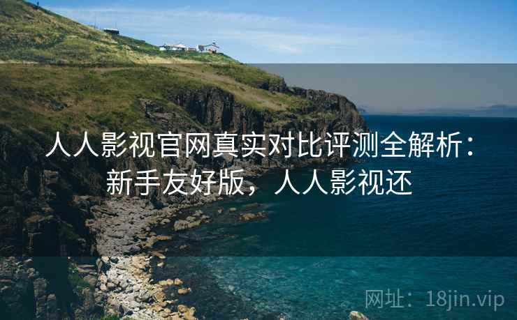 人人影视官网真实对比评测全解析：新手友好版，人人影视还