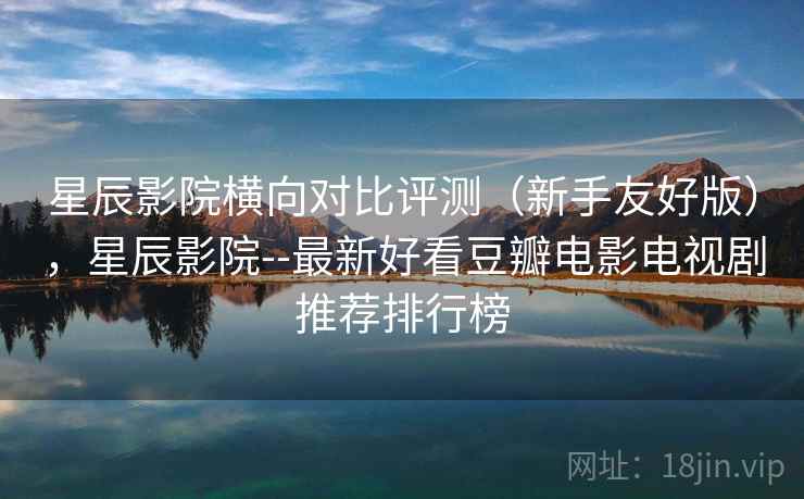 星辰影院横向对比评测（新手友好版），星辰影院--最新好看豆瓣电影电视剧推荐排行榜