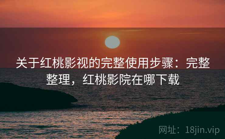 关于红桃影视的完整使用步骤：完整整理，红桃影院在哪下载