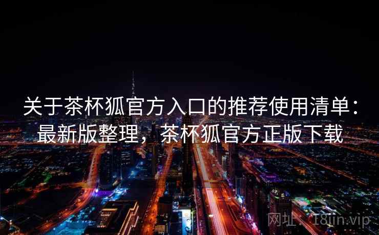 关于茶杯狐官方入口的推荐使用清单:最新版整理,茶杯狐官方正版下载 关于茶杯狐官方入口的推荐使用清单:最新版整理,茶杯狐官方正版下载