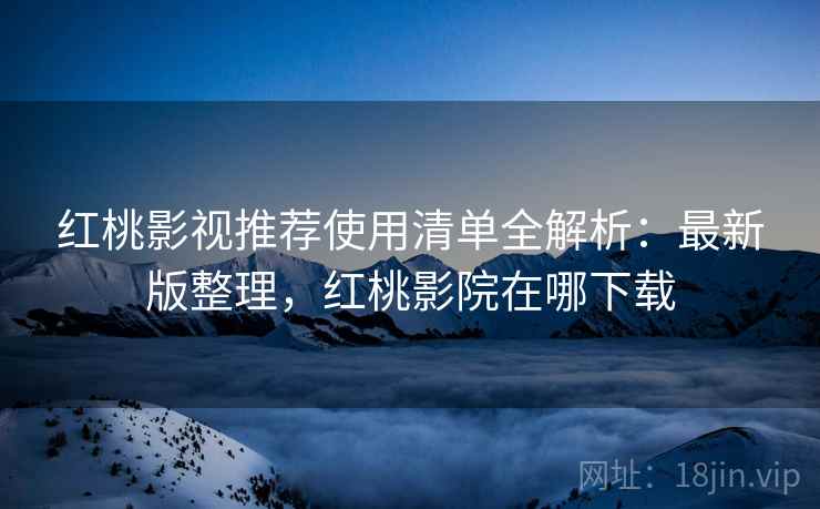 红桃影视推荐使用清单全解析：最新版整理，红桃影院在哪下载