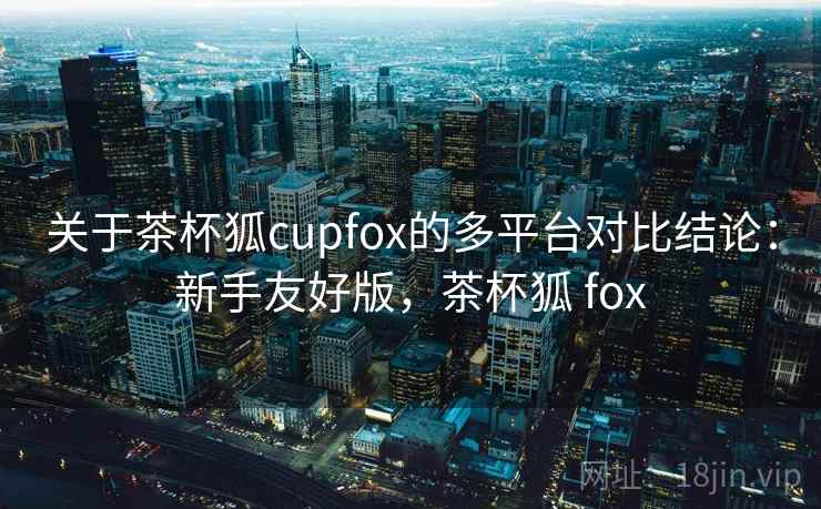 关于茶杯狐cupfox的多平台对比结论：新手友好版，茶杯狐 fox