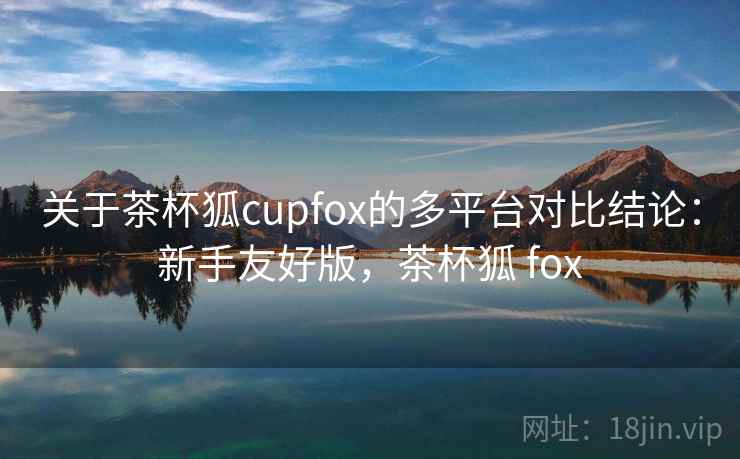 关于茶杯狐cupfox的多平台对比结论:新手友好版,茶杯狐 fox 关于茶杯狐cupfox的多平台对比结论:新手友好版,茶杯狐 fox