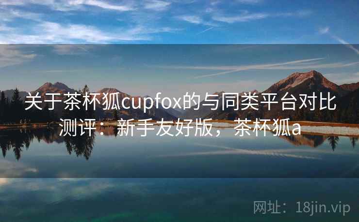 关于茶杯狐cupfox的与同类平台对比测评：新手友好版，茶杯狐a