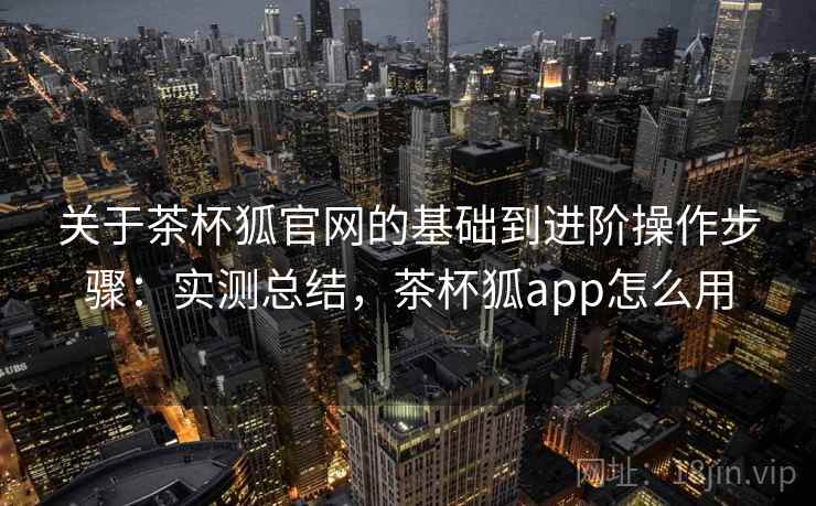 关于茶杯狐官网的基础到进阶操作步骤：实测总结，茶杯狐app怎么用