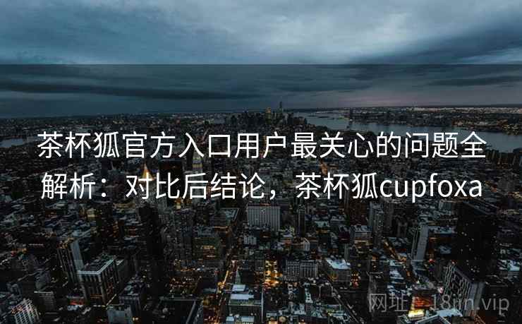 茶杯狐官方入口用户最关心的问题全解析:对比后结论,茶杯狐cupfoxa 茶杯狐官方入口用户最关心的问题全解析:对比后结论,茶杯狐cupfoxa