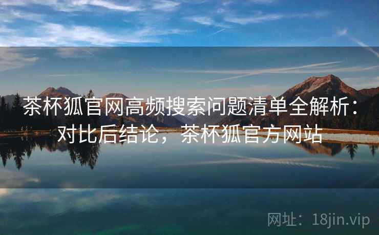 茶杯狐官网高频搜索问题清单全解析：对比后结论，茶杯狐官方网站