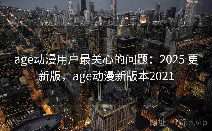 age动漫用户最关心的问题：2025 更新版，age动漫新版本2021